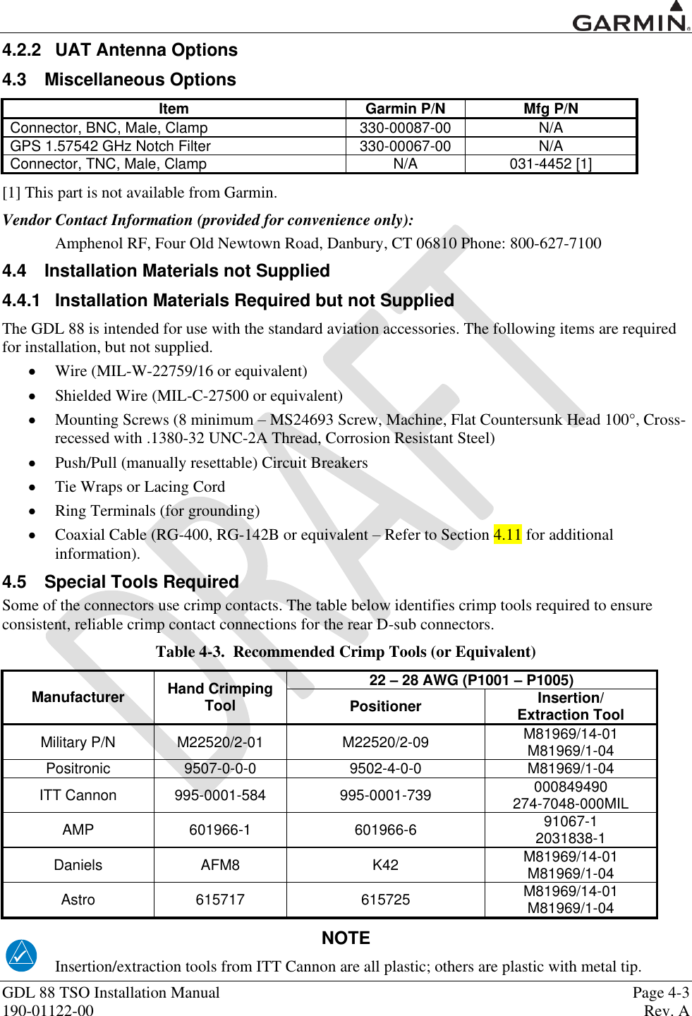  GDL 88 TSO Installation Manual    Page 4-3 190-01122-00  Rev. A  4.2.2  UAT Antenna Options 4.3  Miscellaneous Options Item Garmin P/N Mfg P/N Connector, BNC, Male, Clamp 330-00087-00 N/A GPS 1.57542 GHz Notch Filter 330-00067-00 N/A Connector, TNC, Male, Clamp N/A 031-4452 [1] [1] This part is not available from Garmin.  Vendor Contact Information (provided for convenience only): Amphenol RF, Four Old Newtown Road, Danbury, CT 06810 Phone: 800-627-7100 4.4  Installation Materials not Supplied 4.4.1  Installation Materials Required but not Supplied The GDL 88 is intended for use with the standard aviation accessories. The following items are required for installation, but not supplied.  Wire (MIL-W-22759/16 or equivalent)  Shielded Wire (MIL-C-27500 or equivalent)  Mounting Screws (8 minimum – MS24693 Screw, Machine, Flat Countersunk Head 100°, Cross-recessed with .1380-32 UNC-2A Thread, Corrosion Resistant Steel)  Push/Pull (manually resettable) Circuit Breakers   Tie Wraps or Lacing Cord  Ring Terminals (for grounding)  Coaxial Cable (RG-400, RG-142B or equivalent – Refer to Section 4.11 for additional information). 4.5  Special Tools Required Some of the connectors use crimp contacts. The table below identifies crimp tools required to ensure consistent, reliable crimp contact connections for the rear D-sub connectors. Table 4-3.  Recommended Crimp Tools (or Equivalent) Manufacturer Hand Crimping Tool 22 – 28 AWG (P1001 – P1005) Positioner Insertion/ Extraction Tool Military P/N M22520/2-01 M22520/2-09 M81969/14-01 M81969/1-04 Positronic 9507-0-0-0 9502-4-0-0 M81969/1-04 ITT Cannon 995-0001-584 995-0001-739 000849490 274-7048-000MIL AMP 601966-1 601966-6 91067-1 2031838-1 Daniels AFM8 K42 M81969/14-01 M81969/1-04 Astro 615717 615725 M81969/14-01 M81969/1-04 NOTE Insertion/extraction tools from ITT Cannon are all plastic; others are plastic with metal tip. 