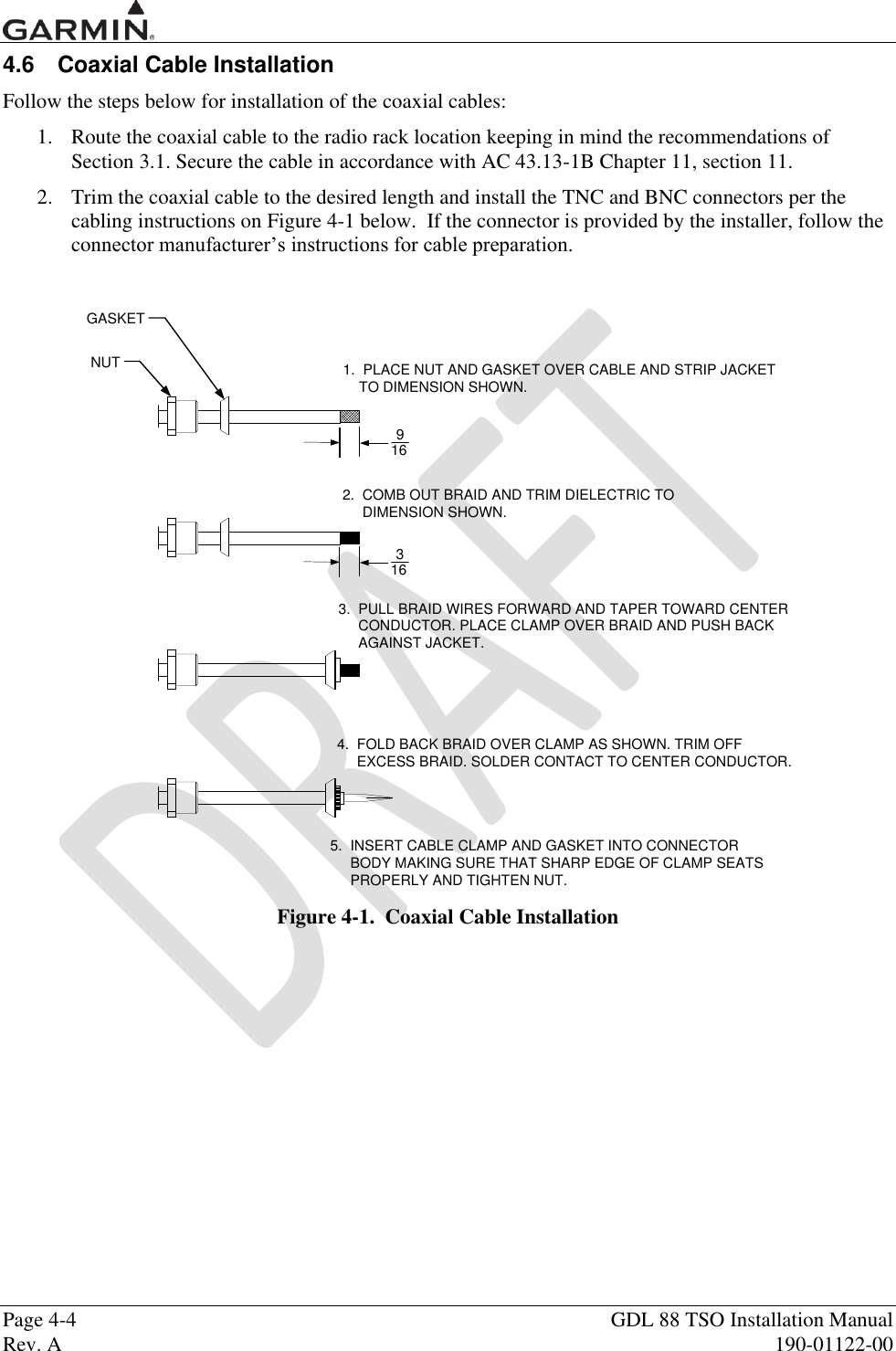  Page 4-4  GDL 88 TSO Installation Manual Rev. A  190-01122-00 4.6  Coaxial Cable Installation Follow the steps below for installation of the coaxial cables: 1. Route the coaxial cable to the radio rack location keeping in mind the recommendations of Section 3.1. Secure the cable in accordance with AC 43.13-1B Chapter 11, section 11.  2. Trim the coaxial cable to the desired length and install the TNC and BNC connectors per the cabling instructions on Figure 4-1 below.  If the connector is provided by the installer, follow the connector manufacturer‟s instructions for cable preparation.  GASKETNUT9163161.  PLACE NUT AND GASKET OVER CABLE AND STRIP JACKET    TO DIMENSION SHOWN.2.  COMB OUT BRAID AND TRIM DIELECTRIC TO     DIMENSION SHOWN.3.  PULL BRAID WIRES FORWARD AND TAPER TOWARD CENTER     CONDUCTOR. PLACE CLAMP OVER BRAID AND PUSH BACK     AGAINST JACKET.4.  FOLD BACK BRAID OVER CLAMP AS SHOWN. TRIM OFF     EXCESS BRAID. SOLDER CONTACT TO CENTER CONDUCTOR.5.  INSERT CABLE CLAMP AND GASKET INTO CONNECTOR     BODY MAKING SURE THAT SHARP EDGE OF CLAMP SEATS     PROPERLY AND TIGHTEN NUT. Figure 4-1.  Coaxial Cable Installation 