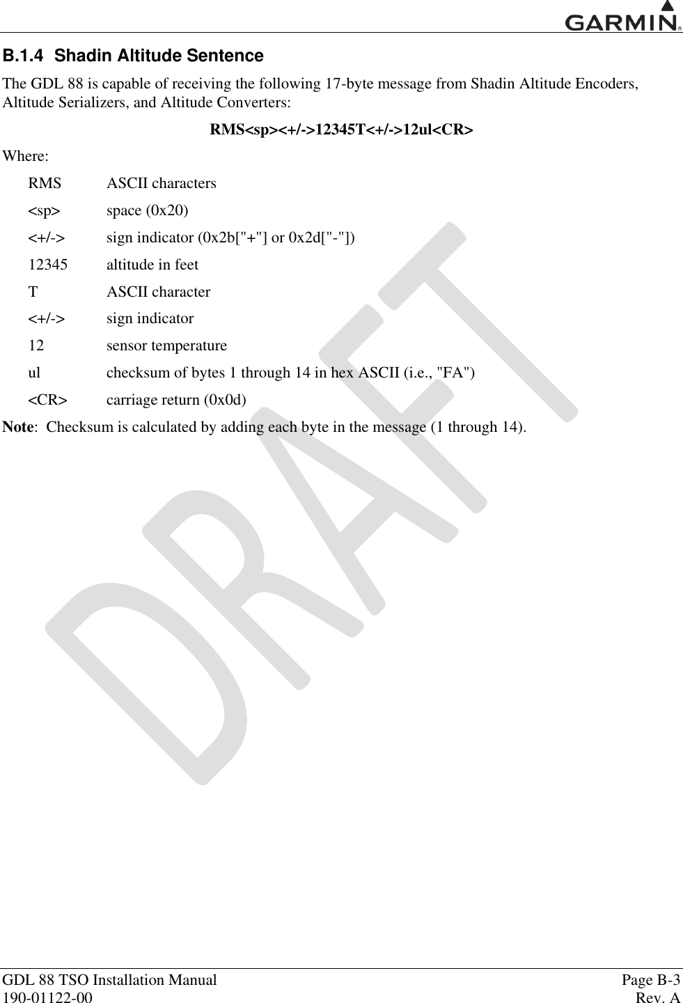  GDL 88 TSO Installation Manual    Page B-3 190-01122-00  Rev. A  B.1.4  Shadin Altitude Sentence The GDL 88 is capable of receiving the following 17-byte message from Shadin Altitude Encoders, Altitude Serializers, and Altitude Converters: RMS&lt;sp&gt;&lt;+/-&gt;12345T&lt;+/-&gt;12ul&lt;CR&gt; Where: RMS  ASCII characters &lt;sp&gt;  space (0x20) &lt;+/-&gt;  sign indicator (0x2b[&quot;+&quot;] or 0x2d[&quot;-&quot;]) 12345  altitude in feet T  ASCII character &lt;+/-&gt;  sign indicator 12  sensor temperature ul  checksum of bytes 1 through 14 in hex ASCII (i.e., &quot;FA&quot;) &lt;CR&gt;  carriage return (0x0d) Note:  Checksum is calculated by adding each byte in the message (1 through 14). 