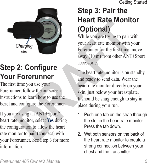 DRAFTForerunner 405 Owner’s Manual  5Getting Startedtesarlep//tiemdateCharging clipStep 2: Congure Your ForerunnerThe rst time you use your Forerunner, follow the on-screen instructions to learn how to use the bezel and congure the Forerunner. If you are using an ANT+Sport™ heart rate monitor, select Yes during the conguration to allow the heart rate monitor to pair (connect) with your Forerunner. See Step 3 for more information. Step 3: Pair the Heart Rate Monitor (Optional)While you are trying to pair with your heart rate monitor with your Forerunner for the rst time, move away (10 m) from other ANT+Sport accessories. The heart rate monitor is on standby and ready to send data. Wear the heart rate monitor directly on your skin, just below your breastplate. It should be snug enough to stay in place during your run.1.  Push one tab on the strap through the slot in the heart rate monitor. Press the tab down.2.  Wet both sensors on the back of the heart rate monitor to create a strong connection between your chest and the transmitter.