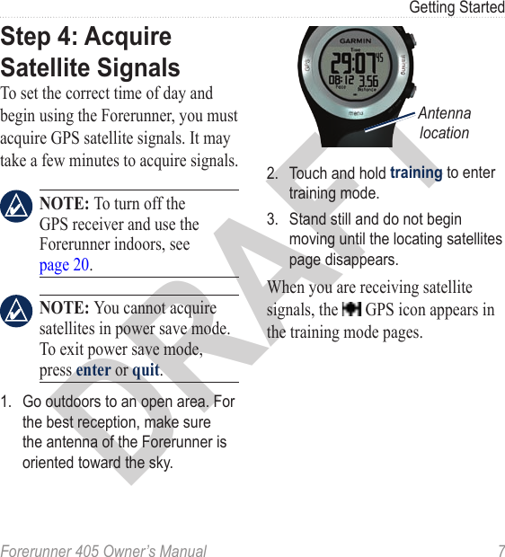 DRAFTForerunner 405 Owner’s Manual  7Getting StartedStep 4: Acquire Satellite SignalsTo set the correct time of day and begin using the Forerunner, you must acquire GPS satellite signals. It may take a few minutes to acquire signals. NOTE: To turn off the GPS receiver and use the Forerunner indoors, see page 20. NOTE: You cannot acquire satellites in power save mode. To exit power save mode, press enter or quit.1.  Go outdoors to an open area. For the best reception, make sure the antenna of the Forerunner is oriented toward the sky.tesarlep//tiemdateAntenna location2.  Touch and hold training to enter training mode.3.  Stand still and do not begin moving until the locating satellites page disappears. When you are receiving satellite signals, the   GPS icon appears in the training mode pages.