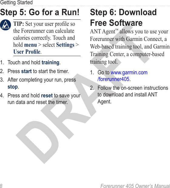 DRAFT8  Forerunner 405 Owner’s ManualGetting StartedStep 5: Go for a Run! TIP: Set your user prole so the Forerunner can calculate calories correctly. Touch and hold menu &gt; select Settings &gt; User Prole.1.  Touch and hold training. 2.  Press start to start the timer. 3.  After completing your run, press stop. 4.  Press and hold reset to save your run data and reset the timer.Step 6: Download Free SoftwareANT Agent™ allows you to use your Forerunner with Garmin Connect, a Web-based training tool, and Garmin Training Center, a computer-based training tool.1.  Go to www.garmin.com /forerunner405.2.  Follow the on-screen instructions to download and install ANT Agent.