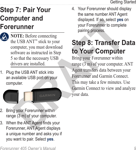 DRAFTForerunner 405 Owner’s Manual  9Getting StartedStep 7: Pair Your Computer and Forerunner NOTE: Before connecting the USB ANT™ stick to your computer, you must download software as instructed in Step 5 so that the necessary USB drivers are installed.1.  Plug the USB ANT stick into an available USB port on your computer.2.  Bring your Forerunner within range (3 m) of your computer. 3.  When the ANT Agent nds your Forerunner, ANT Agent displays a unique number and asks you if you want to pair. Select yes. 4.  Your Forerunner should display the same number ANT Agent displayed. If so, select yes on your Forerunner to complete pairing process.Step 8: Transfer Data to Your ComputerBring your Forerunner within range (3 m) of your computer. ANT Agent transfers data between your Forerunner and Garmin Connect. This may take a few minutes. Use Garmin Connect to view and analyze your data.