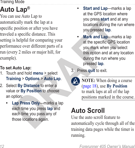 DRAFT12  Forerunner 405 Owner’s ManualTraining ModeAuto Lap® You can use Auto Lap to automatically mark the lap at a specic position or after you have traveled a specic distance. This setting is helpful for comparing your performance over different parts of a run (every 2 miles or major hill, for example).To set Auto Lap:1.  Touch and hold menu &gt; select Training &gt; Options &gt; Auto Lap. 2.  Select By Distance to enter a value or By Position to choose an option:Lap Press Only—marks a lap each time you press lap and each time you pass any of those locations again.•Start and Lap—marks a lap at the GPS location where you press start and at any locations during the run where you pressed lap.Mark and Lap—marks a lap at the specic GPS location you mark when you select this option and at any location during the run where you pressed lap.3.  Press quit to exit. NOTE: When doing a course (page 18), use By Position to mark laps at all of the lap positions marked in the course. Auto ScrollUse the auto scroll feature to automatically cycle through all of the training data pages while the timer is running. ••