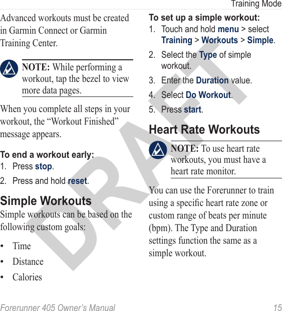 DRAFTForerunner 405 Owner’s Manual  15Training ModeAdvanced workouts must be created in Garmin Connect or Garmin Training Center.  NOTE: While performing a workout, tap the bezel to view more data pages.When you complete all steps in your workout, the “Workout Finished” message appears.To end a workout early:1.  Press stop. 2.  Press and hold reset.Simple WorkoutsSimple workouts can be based on the following custom goals:TimeDistanceCalories•••To set up a simple workout:1.  Touch and hold menu &gt; select Training &gt; Workouts &gt; Simple.2.  Select the Type of simple workout.3.  Enter the Duration value.4.  Select Do Workout.5.  Press start.Heart Rate Workouts NOTE: To use heart rate workouts, you must have a heart rate monitor.You can use the Forerunner to train using a specic heart rate zone or custom range of beats per minute (bpm). The Type and Duration settings function the same as a simple workout. 