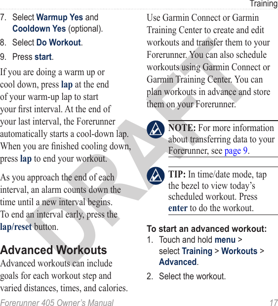 DRAFTForerunner 405 Owner’s Manual  17Training7.  Select Warmup Yes and Cooldown Yes (optional).8.  Select Do Workout.9.  Press start.If you are doing a warm up or cool down, press lap at the end of your warm-up lap to start your rst interval. At the end of your last interval, the Forerunner automatically starts a cool-down lap. When you are nished cooling down, press lap to end your workout. As you approach the end of each interval, an alarm counts down the time until a new interval begins. To end an interval early, press the lap/reset button.Advanced WorkoutsAdvanced workouts can include goals for each workout step and varied distances, times, and calories. Use Garmin Connect or Garmin Training Center to create and edit workouts and transfer them to your Forerunner. You can also schedule workouts using Garmin Connect or Garmin Training Center. You can plan workouts in advance and store them on your Forerunner.  NOTE: For more information about transferring data to your Forerunner, see page 9. TIP: In time/date mode, tap the bezel to view today’s scheduled workout. Press enter to do the workout.To start an advanced workout:1.  Touch and hold menu &gt; select Training &gt; Workouts &gt; Advanced.2.  Select the workout.