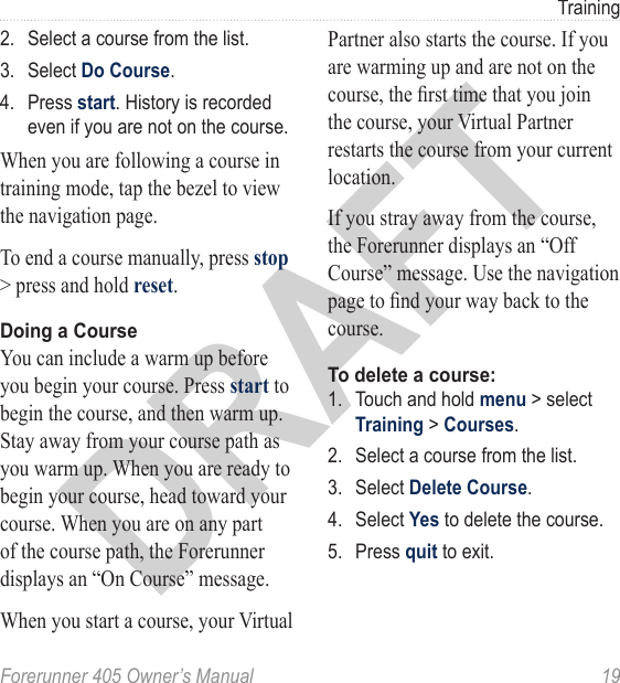 DRAFTForerunner 405 Owner’s Manual  19Training2.  Select a course from the list. 3.  Select Do Course. 4.  Press start. History is recorded even if you are not on the course. When you are following a course in training mode, tap the bezel to view the navigation page. To end a course manually, press stop &gt; press and hold reset.Doing a CourseYou can include a warm up before you begin your course. Press start to begin the course, and then warm up. Stay away from your course path as you warm up. When you are ready to begin your course, head toward your course. When you are on any part of the course path, the Forerunner displays an “On Course” message. When you start a course, your Virtual Partner also starts the course. If you are warming up and are not on the course, the rst time that you join the course, your Virtual Partner restarts the course from your current location. If you stray away from the course, the Forerunner displays an “Off Course” message. Use the navigation page to nd your way back to the course.To delete a course:1.  Touch and hold menu &gt; select Training &gt; Courses.2.  Select a course from the list.3.  Select Delete Course.4.  Select Yes to delete the course.5.  Press quit to exit.