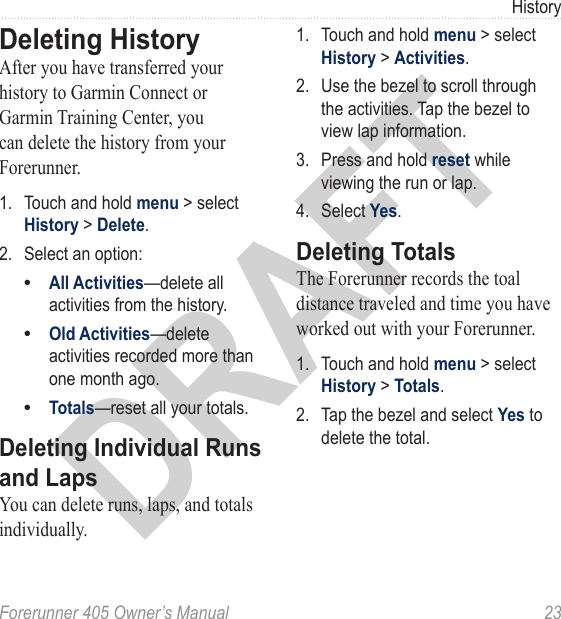 DRAFTForerunner 405 Owner’s Manual  23HistoryDeleting HistoryAfter you have transferred your history to Garmin Connect or Garmin Training Center, you can delete the history from your Forerunner.1.  Touch and hold menu &gt; select History &gt; Delete.2.  Select an option:All Activities—delete all activities from the history.Old Activities—delete activities recorded more than one month ago.Totals—reset all your totals.Deleting Individual Runs and LapsYou can delete runs, laps, and totals individually. •••1.  Touch and hold menu &gt; select History &gt; Activities.2.  Use the bezel to scroll through the activities. Tap the bezel to view lap information.3.  Press and hold reset while viewing the run or lap. 4.  Select Yes. Deleting TotalsThe Forerunner records the toal distance traveled and time you have worked out with your Forerunner. 1.  Touch and hold menu &gt; select History &gt; Totals.2.  Tap the bezel and select Yes to delete the total.