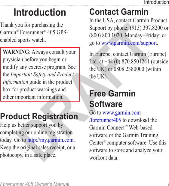 DRAFTForerunner 405 Owner’s Manual  iIntroductionIntroductionThank you for purchasing the Garmin® Forerunner® 405 GPS-enabled sports watch.WARNING: Always consult your physician before you begin or modify any exercise program. See the Important Safety and Product Information guide in the product box for product warnings and other important information.Product RegistrationHelp us better support you by completing our online registration today. Go to http://my.garmin.com. Keep the original sales receipt, or a photocopy, in a safe place.Contact GarminIn the USA, contact Garmin Product Support by phone: (913) 397.8200 or (800) 800.1020, Monday–Friday; or go to www.garmin.com/support.In Europe, contact Garmin (Europe) Ltd. at +44 (0) 870.8501241 (outside the UK) or 0808 2380000 (within the UK).Free Garmin Software Go to www.garmin.com /forerunner405 to download the Garmin Connect™ Web-based software or the Garmin Training Center® computer software. Use this software to store and analyze your workout data. 