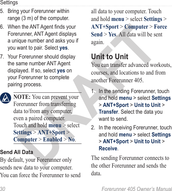 DRAFT30  Forerunner 405 Owner’s ManualSettings5.  Bring your Forerunner within range (3 m) of the computer.6.  When the ANT Agent nds your Forerunner, ANT Agent displays a unique number and asks you if you want to pair. Select yes. 7.  Your Forerunner should display the same number ANT Agent displayed. If so, select yes on your Forerunner to complete pairing process. NOTE: You can prevent your Forerunner from transferring data to/from any computer, even a paired computer. Touch and hold menu &gt; select Settings &gt; ANT+Sport &gt; Computer &gt; Enabled &gt; No.Send All DataBy default, your Forerunner only sends new data to your computer. You can force the Forerunner to send all data to your computer. Touch and hold menu &gt; select Settings &gt; ANT+Sport &gt; Computer &gt; Force Send &gt; Yes. All data will be sent again.Unit to UnitYou can transfer advanced workouts, courses, and locations to and from another Forerunner 405. 1.  In the sending Forerunner, touch and hold menu &gt; select Settings &gt; ANT+Sport &gt; Unit to Unit &gt; Transfer. Select the data you want to send. 2.  In the receiving Forerunner, touch and hold menu &gt; select Settings &gt; ANT+Sport &gt; Unit to Unit &gt; Receive.The sending Forerunner connects to the other Forerunner and sends the data. 