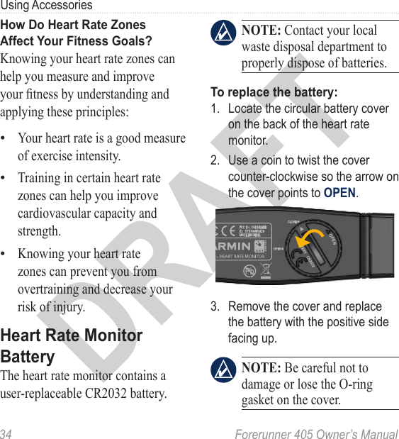 DRAFT34  Forerunner 405 Owner’s ManualUsing AccessoriesHow Do Heart Rate Zones  Affect Your Fitness Goals?Knowing your heart rate zones can help you measure and improve your tness by understanding and applying these principles:Your heart rate is a good measure of exercise intensity.Training in certain heart rate zones can help you improve cardiovascular capacity and strength.Knowing your heart rate zones can prevent you from overtraining and decrease your risk of injury.Heart Rate Monitor BatteryThe heart rate monitor contains a user-replaceable CR2032 battery. ••• NOTE: Contact your local waste disposal department to properly dispose of batteries. To replace the battery: 1.  Locate the circular battery cover on the back of the heart rate monitor.2.  Use a coin to twist the cover counter-clockwise so the arrow on the cover points to OPEN. 3.  Remove the cover and replace the battery with the positive side facing up. NOTE: Be careful not to damage or lose the O-ring gasket on the cover. 