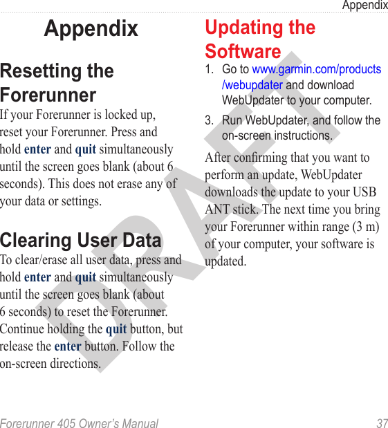 DRAFTForerunner 405 Owner’s Manual  37AppendixAppendixResetting the ForerunnerIf your Forerunner is locked up, reset your Forerunner. Press and hold enter and quit simultaneously until the screen goes blank (about 6 seconds). This does not erase any of your data or settings.Clearing User DataTo clear/erase all user data, press and hold enter and quit simultaneously until the screen goes blank (about 6 seconds) to reset the Forerunner. Continue holding the quit button, but release the enter button. Follow the on-screen directions.Updating the Software1.  Go to www.garmin.com/products /webupdater and download WebUpdater to your computer.3.  Run WebUpdater, and follow the on-screen instructions. After conrming that you want to perform an update, WebUpdater downloads the update to your USB ANT stick. The next time you bring your Forerunner within range (3 m) of your computer, your software is updated.