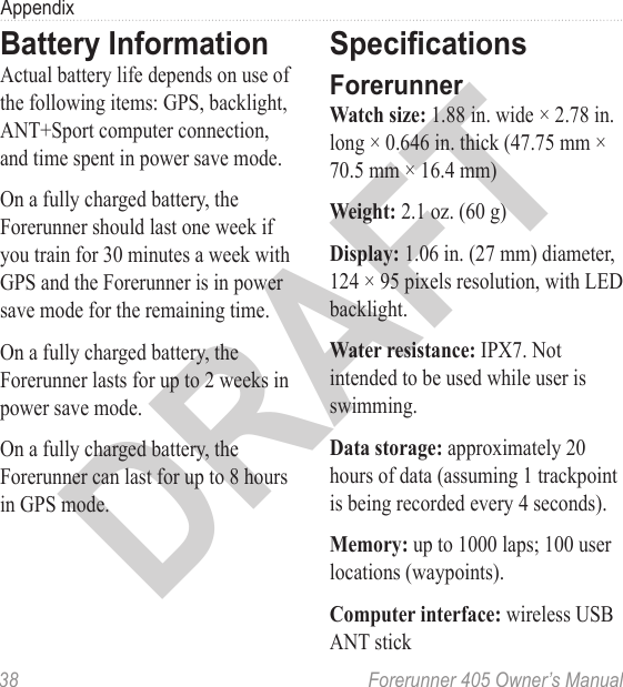 DRAFT38  Forerunner 405 Owner’s ManualAppendixBattery InformationActual battery life depends on use of the following items: GPS, backlight, ANT+Sport computer connection, and time spent in power save mode. On a fully charged battery, the Forerunner should last one week if you train for 30 minutes a week with GPS and the Forerunner is in power save mode for the remaining time.On a fully charged battery, the Forerunner lasts for up to 2 weeks in power save mode. On a fully charged battery, the Forerunner can last for up to 8 hours in GPS mode.SpecicationsForerunnerWatch size: 1.88 in. wide × 2.78 in. long × 0.646 in. thick (47.75 mm × 70.5 mm × 16.4 mm)Weight: 2.1 oz. (60 g)Display: 1.06 in. (27 mm) diameter, 124 × 95 pixels resolution, with LED backlight. Water resistance: IPX7. Not intended to be used while user is swimming. Data storage: approximately 20 hours of data (assuming 1 trackpoint is being recorded every 4 seconds). Memory: up to 1000 laps; 100 user locations (waypoints).Computer interface: wireless USB ANT stick