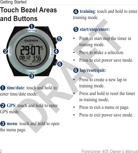 DRAFT2  Forerunner 405 Owner’s ManualGetting StartedTouch Bezel Areas and Buttonstesarlep//tiemdate➊➋➏➍➌➎➊ time/date: touch and hold to enter time/date mode.➋ GPS: touch and hold to enter GPS mode.➌ menu: touch and hold to open the menu page. ➍ training: touch and hold to enter training mode.➎ start/stop/enter:Press to start/stop the timer in training mode.Press to make a selection.Press to exit power save mode.➏ lap/reset/quit:Press to create a new lap in training mode.Press and hold to reset the timer in training mode.Press to exit a menu or page.Press to exit power save mode.•••••••