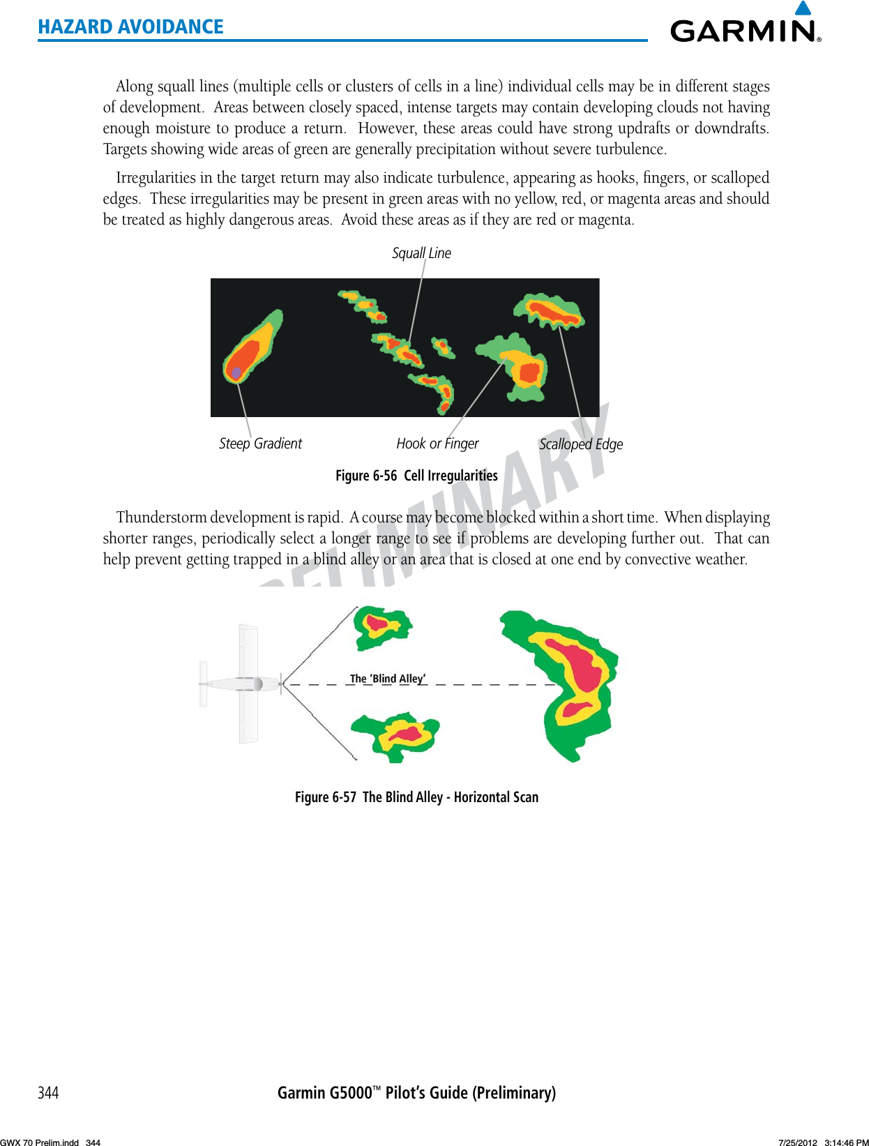 PRELIMINARYGarmin G5000™ Pilot’s Guide (Preliminary)344HAZARD AVOIDANCEAlong squall lines (multiple cells or clusters of cells in a line) individual cells may be in different stages of development.  Areas between closely spaced, intense targets may contain developing clouds not having enoughmoisturetoproduceareturn.However,theseareascouldhavestrongupdraftsordowndrafts.Targets showing wide areas of green are generally precipitation without severe turbulence.  Irregularities in the target return may also indicate turbulence, appearing as hooks, ﬁngers, or scalloped edges.  These irregularities may be present in green areas with no yellow, red, or magenta areas and should be treated as highly dangerous areas.  Avoid these areas as if they are red or magenta.Figure 6-56  Cell IrregularitiesSteep GradientSquall LineHook or Finger Scalloped EdgeThunderstorm development is rapid.  A course may become blocked within a short time.  When displaying shorter ranges, periodically select a longer range to see if problems are developing further out.  That can help prevent getting trapped in a blind alley or an area that is closed at one end by convective weather.Figure 6-57  The Blind Alley - Horizontal ScanGWX 70 Prelim.indd   344 7/25/2012   3:14:46 PM