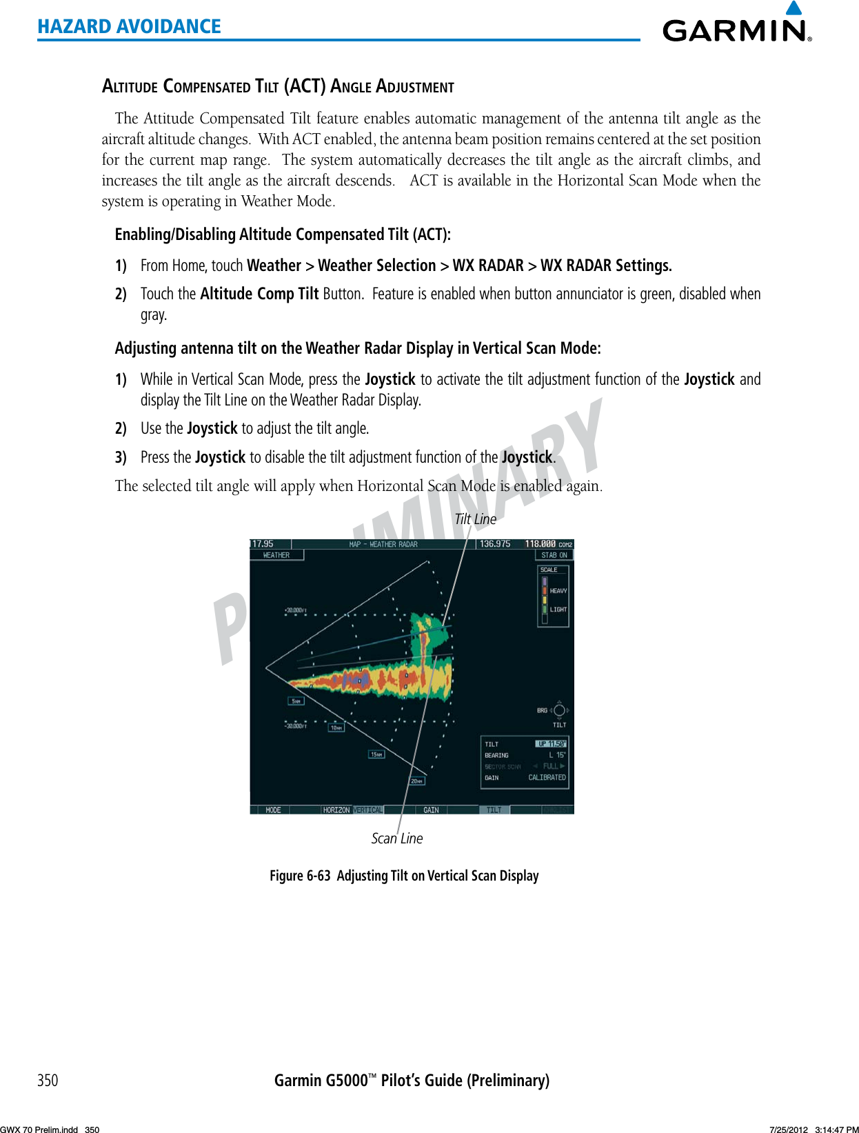 PRELIMINARYGarmin G5000™ Pilot’s Guide (Preliminary)350HAZARD AVOIDANCEaltitude comPensated tilt (act) anGle adjustmentThe Attitude Compensated Tilt feature enables automatic management of the antenna tilt angle as the aircraft altitude changes.  With ACT enabled, the antenna beam position remains centered at the set position for the current map range.  The system automatically decreases the tilt angle as the aircraft climbs, and increasesthetiltangleastheaircraftdescends.ACTisavailableintheHorizontalScanModewhenthesystem is operating in Weather Mode.Enabling/Disabling Altitude Compensated Tilt (ACT):1)  From Home, touch Weather &gt; Weather Selection &gt; WX RADAR &gt; WX RADAR Settings.2)  Touch the Altitude Comp Tilt Button.  Feature is enabled when button annunciator is green, disabled when gray.Adjusting antenna tilt on the Weather Radar Display in Vertical Scan Mode:1)  While in Vertical Scan Mode, press the Joystick to activate the tilt adjustment function of the Joystick and display the Tilt Line on the Weather Radar Display.2)  Use the Joystick to adjust the tilt angle.3)  Press the Joystick to disable the tilt adjustment function of the Joystick.TheselectedtiltanglewillapplywhenHorizontalScanModeisenabledagain.Figure 6-63  Adjusting Tilt on Vertical Scan DisplayTilt LineScan LineGWX 70 Prelim.indd   350 7/25/2012   3:14:47 PM