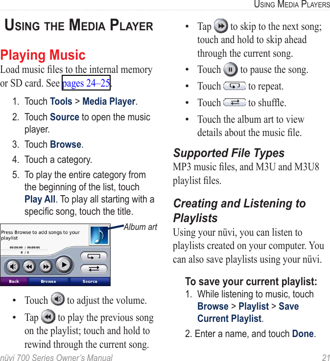 nüvi 700 Series Owner’s Manual  21USinG Media PlayerSUsinG The Media PlayerPlaying MusicLoad music les to the internal memory or SD card. See pages 24–25.1.  Touch Tools &gt; Media Player. 2.  Touch Source to open the music player.3.  Touch Browse.4.  Touch a category.5.  To play the entire category from the beginning of the list, touch Play All. To play all starting with a specic song, touch the title. Album artTouch   to adjust the volume. Tap   to play the previous song on the playlist; touch and hold to rewind through the current song. ••Tap   to skip to the next song; touch and hold to skip ahead through the current song. Touch   to pause the song. Touch   to repeat. Touch   to shufe. Touch the album art to view details about the music le.Supported File TypesMP3 music les, and M3U and M3U8 playlist les.Creating and Listening to PlaylistsUsing your nüvi, you can listen to playlists created on your computer. You can also save playlists using your nüvi. To save your current playlist: 1.  While listening to music, touch Browse &gt; Playlist &gt; Save Current Playlist. 2. Enter a name, and touch Done. •••••