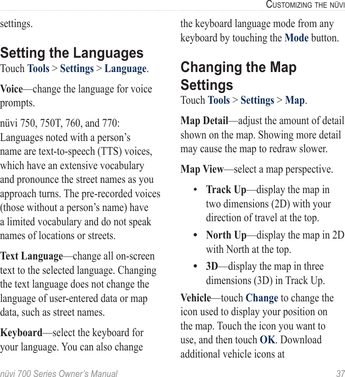 nüvi 700 Series Owner’s Manual  37cUStoMizinG the nüvisettings.Setting the LanguagesTouch Tools &gt; Settings &gt; Language. Voice—change the language for voice prompts. nüvi 750, 750T, 760, and 770: Languages noted with a person’s name are text-to-speech (TTS) voices, which have an extensive vocabulary and pronounce the street names as you approach turns. The pre-recorded voices (those without a person’s name) have a limited vocabulary and do not speak names of locations or streets.Text Language—change all on-screen text to the selected language. Changing the text language does not change the language of user-entered data or map data, such as street names. Keyboard—select the keyboard for your language. You can also change the keyboard language mode from any keyboard by touching the Mode button.Changing the Map SettingsTouch Tools &gt; Settings &gt; Map. Map Detail—adjust the amount of detail shown on the map. Showing more detail may cause the map to redraw slower. Map View—select a map perspective. Track Up—display the map in two dimensions (2D) with your direction of travel at the top.North Up—display the map in 2D with North at the top.3D—display the map in three dimensions (3D) in Track Up. Vehicle—touch Change to change the icon used to display your position on the map. Touch the icon you want to use, and then touch OK. Download additional vehicle icons at  •••