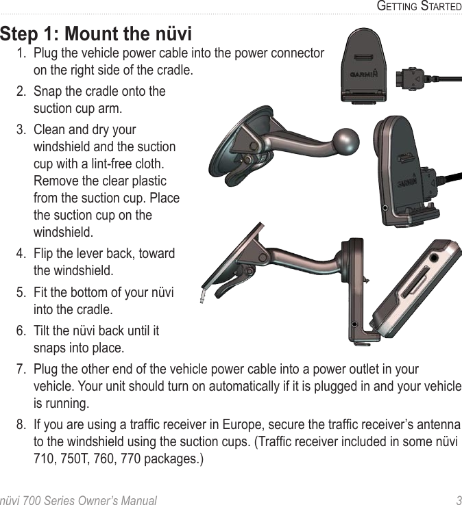 nüvi 700 Series Owner’s Manual  3GettinG StartedStep 1: Mount the nüvi1.  Plug the vehicle power cable into the power connector on the right side of the cradle. 2.  Snap the cradle onto the suction cup arm.3.  Clean and dry your windshield and the suction cup with a lint-free cloth. Remove the clear plastic from the suction cup. Place the suction cup on the windshield. 4.  Flip the lever back, toward the windshield. 5.  Fit the bottom of your nüvi into the cradle.6.  Tilt the nüvi back until it snaps into place.7.  Plug the other end of the vehicle power cable into a power outlet in your vehicle. Your unit should turn on automatically if it is plugged in and your vehicle is running.8.  If you are using a trafc receiver in Europe, secure the trafc receiver’s antenna to the windshield using the suction cups. (Trafc receiver included in some nüvi 710, 750T, 760, 770 packages.)