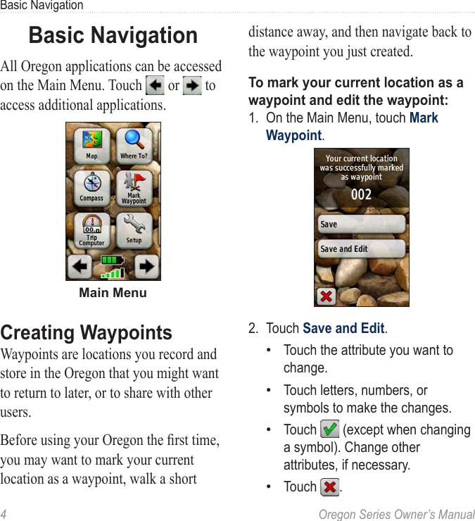 4  Oregon Series Owner’s ManualBasic NavigationBasic NavigationAll Oregon applications can be accessed on the Main Menu. Touch   or   to access additional applications.Main MenuCreating WaypointsWaypoints are locations you record and store in the Oregon that you might want to return to later, or to share with other users.Before using your Oregon the rst time, you may want to mark your current location as a waypoint, walk a short distance away, and then navigate back to the waypoint you just created.To mark your current location as a waypoint and edit the waypoint:1.  On the Main Menu, touch Mark Waypoint.2.  Touch Save and Edit. Touch the attribute you want to change.Touch letters, numbers, or symbols to make the changes.Touch   (except when changing a symbol). Change other attributes, if necessary.Touch  .••••