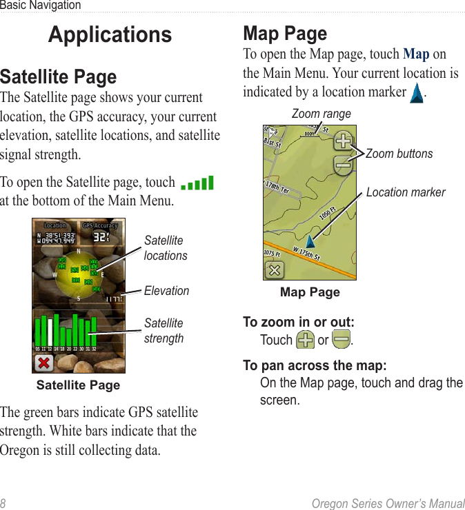 8  Oregon Series Owner’s ManualBasic NavigationApplicationsSatellite PageThe Satellite page shows your current location, the GPS accuracy, your current elevation, satellite locations, and satellite signal strength.To open the Satellite page, touch   at the bottom of the Main Menu.Satellite PageSatellite locationsElevationSatellite strengthThe green bars indicate GPS satellite strength. White bars indicate that the Oregon is still collecting data.Map PageTo open the Map page, touch Map on the Main Menu. Your current location is indicated by a location marker  .Zoom buttonsLocation markerZoom rangeMap PageTo zoom in or out:  Touch  or  .To pan across the map:  On the Map page, touch and drag the screen.