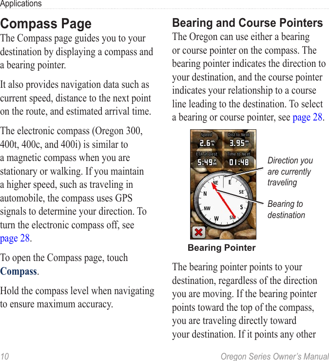 10  Oregon Series Owner’s ManualApplicationsCompass PageThe Compass page guides you to your destination by displaying a compass and a bearing pointer.It also provides navigation data such as current speed, distance to the next point on the route, and estimated arrival time.The electronic compass (Oregon 300, 400t, 400c, and 400i) is similar to a magnetic compass when you are stationary or walking. If you maintain a higher speed, such as traveling in automobile, the compass uses GPS signals to determine your direction. To turn the electronic compass off, see  page 28.To open the Compass page, touch Compass.Hold the compass level when navigating to ensure maximum accuracy.Bearing and Course PointersThe Oregon can use either a bearing or course pointer on the compass. The bearing pointer indicates the direction to your destination, and the course pointer indicates your relationship to a course line leading to the destination. To select a bearing or course pointer, see page 28.Bearing PointerBearing to destinationDirection you are currently travelingThe bearing pointer points to your destination, regardless of the direction you are moving. If the bearing pointer points toward the top of the compass, you are traveling directly toward your destination. If it points any other 