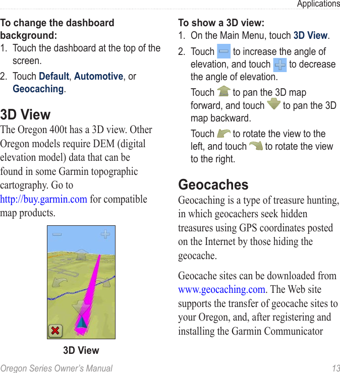 Oregon Series Owner’s Manual  13ApplicationsTo change the dashboard background:1.  Touch the dashboard at the top of the screen.2.  Touch Default, Automotive, or Geocaching.3D ViewThe Oregon 400t has a 3D view. Other Oregon models require DEM (digital elevation model) data that can be found in some Garmin topographic cartography. Go to  http://buy.garmin.com for compatible map products.3D ViewTo show a 3D view:1.  On the Main Menu, touch 3D View.2.  Touch   to increase the angle of elevation, and touch   to decrease the angle of elevation.  Touch   to pan the 3D map forward, and touch   to pan the 3D map backward.  Touch   to rotate the view to the left, and touch   to rotate the view to the right.GeocachesGeocaching is a type of treasure hunting, in which geocachers seek hidden treasures using GPS coordinates posted on the Internet by those hiding the geocache. Geocache sites can be downloaded from  www.geocaching.com. The Web site supports the transfer of geocache sites to your Oregon, and, after registering and installing the Garmin Communicator 