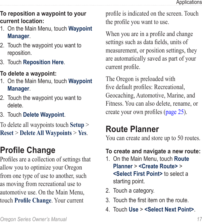 Oregon Series Owner’s Manual  17ApplicationsTo reposition a waypoint to your current location:1.  On the Main Menu, touch Waypoint Manager.2.  Touch the waypoint you want to reposition.3.  Touch Reposition Here.To delete a waypoint:1.  On the Main Menu, touch Waypoint Manager.2.  Touch the waypoint you want to delete.3.  Touch Delete Waypoint.To delete all waypoints touch Setup &gt; Reset &gt; Delete All Waypoints &gt; Yes.Prole ChangeProles are a collection of settings that allow you to optimize your Oregon from one type of use to another, such as moving from recreational use to automotive use. On the Main Menu, touch Prole Change. Your current prole is indicated on the screen. Touch the prole you want to use.When you are in a prole and change settings such as data elds, units of measurement, or position settings, they are automatically saved as part of your current prole.The Oregon is preloaded with ve default proles: Recreational, Geocaching, Automotive, Marine, and Fitness. You can also delete, rename, or create your own proles (page 25).Route PlannerYou can create and store up to 50 routes. To create and navigate a new route:1.  On the Main Menu, touch Route Planner &gt; &lt;Create Route&gt; &gt; &lt;Select First Point&gt; to select a starting point.2.  Touch a category.3.  Touch the rst item on the route.4.  Touch Use &gt; &lt;Select Next Point&gt;.