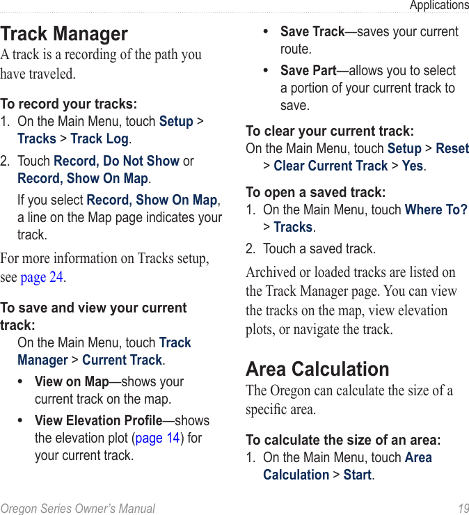 Oregon Series Owner’s Manual  19ApplicationsTrack ManagerA track is a recording of the path you have traveled.To record your tracks:1.  On the Main Menu, touch Setup &gt; Tracks &gt; Track Log.2.  Touch Record, Do Not Show or Record, Show On Map.  If you select Record, Show On Map, a line on the Map page indicates your track.For more information on Tracks setup, see page 24.To save and view your current track:  On the Main Menu, touch Track Manager &gt; Current Track.View on Map—shows your current track on the map.View Elevation Prole—shows the elevation plot (page 14) for your current track.••Save Track—saves your current route.Save Part—allows you to select a portion of your current track to save.To clear your current track:On the Main Menu, touch Setup &gt; Reset &gt; Clear Current Track &gt; Yes.To open a saved track:1.  On the Main Menu, touch Where To? &gt; Tracks.2.  Touch a saved track.Archived or loaded tracks are listed on the Track Manager page. You can view the tracks on the map, view elevation plots, or navigate the track.Area CalculationThe Oregon can calculate the size of a specic area.To calculate the size of an area:1.  On the Main Menu, touch Area Calculation &gt; Start.••