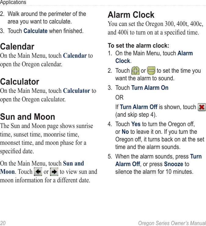 20  Oregon Series Owner’s ManualApplications2.  Walk around the perimeter of the area you want to calculate.3.  Touch Calculate when nished.CalendarOn the Main Menu, touch Calendar to open the Oregon calendar.CalculatorOn the Main Menu, touch Calculator to open the Oregon calculator.Sun and MoonThe Sun and Moon page shows sunrise time, sunset time, moonrise time, moonset time, and moon phase for a specied date.On the Main Menu, touch Sun and Moon. Touch   or   to view sun and moon information for a different date.Alarm ClockYou can set the Oregon 300, 400t, 400c, and 400i to turn on at a specied time.To set the alarm clock:1.  On the Main Menu, touch Alarm Clock.2.  Touch  or   to set the time you want the alarm to sound.3.  Touch Turn Alarm On  OR  If Turn Alarm Off is shown, touch   (and skip step 4).4.  Touch Yes to turn the Oregon off, or No to leave it on. If you turn the Oregon off, it turns back on at the set time and the alarm sounds.5.  When the alarm sounds, press Turn Alarm Off, or press Snooze to silence the alarm for 10 minutes.
