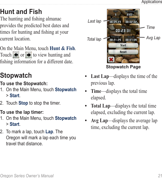 Oregon Series Owner’s Manual  21ApplicationsHunt and FishThe hunting and shing almanac provides the predicted best dates and times for hunting and shing at your current location.On the Main Menu, touch Hunt &amp; Fish. Touch   or   to view hunting and shing information for a different date.StopwatchTo use the Stopwatch:1.  On the Main Menu, touch Stopwatch &gt; Start.2.  Touch Stop to stop the timer.To use the lap timer:1.  On the Main Menu, touch Stopwatch &gt; Start.2.  To mark a lap, touch Lap. The Oregon will mark a lap each time you travel that distance.Stopwatch PageTimeLast lapTotal lap Avg LapLast Lap—displays the time of the previous lap.Time—displays the total time elapsed.Total Lap—displays the total time elapsed, excluding the current lap.Avg Lap—displays the average lap time, excluding the current lap.••••