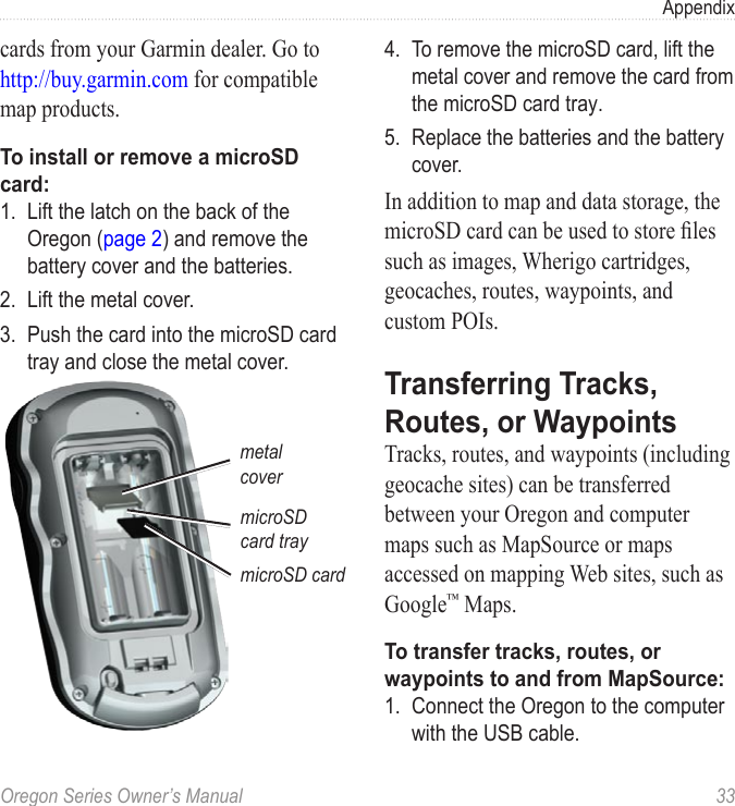 Oregon Series Owner’s Manual  33Appendixcards from your Garmin dealer. Go to http://buy.garmin.com for compatible map products.To install or remove a microSD card:1.  Lift the latch on the back of the Oregon (page 2) and remove the battery cover and the batteries.2.  Lift the metal cover.3.  Push the card into the microSD card tray and close the metal cover.microSD card traymicroSD cardmetal cover4.  To remove the microSD card, lift the metal cover and remove the card from the microSD card tray.5.  Replace the batteries and the battery cover.In addition to map and data storage, the microSD card can be used to store les such as images, Wherigo cartridges, geocaches, routes, waypoints, and custom POIs.Transferring Tracks, Routes, or WaypointsTracks, routes, and waypoints (including geocache sites) can be transferred between your Oregon and computer maps such as MapSource or maps accessed on mapping Web sites, such as Google™ Maps.To transfer tracks, routes, or waypoints to and from MapSource:1.  Connect the Oregon to the computer with the USB cable.