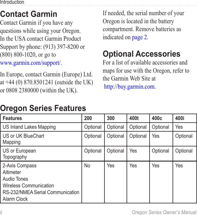 ii  Oregon Series Owner’s ManualIntroductionContact GarminContact Garmin if you have any questions while using your Oregon. In the USA contact Garmin Product Support by phone: (913) 397-8200 or (800) 800-1020, or go to www.garmin.com/support/.In Europe, contact Garmin (Europe) Ltd. at +44 (0) 870.8501241 (outside the UK) or 0808 2380000 (within the UK).If needed, the serial number of your Oregon is located in the battery compartment. Remove batteries as indicated on page 2.Optional AccessoriesFor a list of available accessories and maps for use with the Oregon, refer to the Garmin Web Site at  http://buy.garmin.com.Oregon Series FeaturesFeatures 200 300 400t 400c 400iUS Inland Lakes Mapping Optional Optional Optional Optional YesUS or UK BlueChart MappingOptional Optional Optional Yes OptionalUS or European  TopographyOptional Optional Yes Optional Optional2-Axis CompassAltimeterAudio TonesWireless CommunicationRS-232/NMEA Serial CommunicationAlarm ClockNo Yes Yes Yes Yes