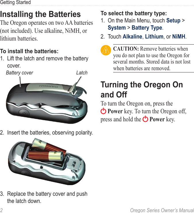 2  Oregon Series Owner’s ManualGetting StartedInstalling the BatteriesThe Oregon operates on two AA batteries (not included). Use alkaline, NiMH, or lithium batteries.To install the batteries:1.  Lift the latch and remove the battery cover.LatchBattery cover2.  Insert the batteries, observing polarity.3.  Replace the battery cover and push the latch down.To select the battery type:1.  On the Main Menu, touch Setup &gt; System &gt; Battery Type.2.  Touch Alkaline, Lithium, or NiMH. CAUTION: Remove batteries when you do not plan to use the Oregon for several months. Stored data is not lost when batteries are removed.Turning the Oregon On and OffTo turn the Oregon on, press the  Power key. To turn the Oregon off, press and hold the   Power key.