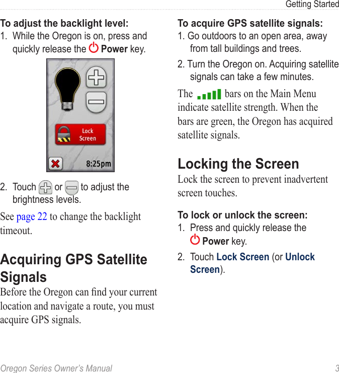 Oregon Series Owner’s Manual  3Getting StartedTo adjust the backlight level:1.  While the Oregon is on, press and quickly release the   Power key.2.  Touch  or   to adjust the brightness levels.See page 22 to change the backlight timeout.Acquiring GPS Satellite SignalsBefore the Oregon can nd your current location and navigate a route, you must acquire GPS signals.To acquire GPS satellite signals:1. Go outdoors to an open area, away from tall buildings and trees.2. Turn the Oregon on. Acquiring satellite signals can take a few minutes.The   bars on the Main Menu indicate satellite strength. When the bars are green, the Oregon has acquired satellite signals.Locking the ScreenLock the screen to prevent inadvertent screen touches.To lock or unlock the screen:1.  Press and quickly release the  Power key.2.  Touch Lock Screen (or Unlock Screen).