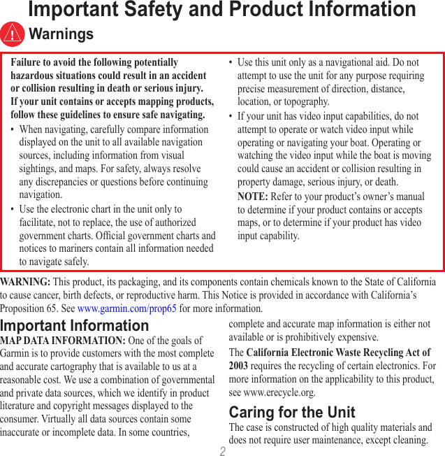 2WARNING: This product, its packaging, and its components contain chemicals known to the State of California to cause cancer, birth defects, or reproductive harm. This Notice is provided in accordance with California’s Proposition 65. See www.garmin.com/prop65 for more information.Important InformationMAP DATA INFORMATION: One of the goals of Garmin is to provide customers with the most complete and accurate cartography that is available to us at a reasonable cost. We use a combination of governmental and private data sources, which we identify in product literature and copyright messages displayed to the consumer. Virtually all data sources contain some inaccurate or incomplete data. In some countries, complete and accurate map information is either not available or is prohibitively expensive. The California Electronic Waste Recycling Act of 2003 requires the recycling of certain electronics. For more information on the applicability to this product, see www.erecycle.org.Caring for the UnitThe case is constructed of high quality materials and does not require user maintenance, except cleaning.Important Safety and Product Information WarningsFailure to avoid the following potentially hazardous situations could result in an accident or collision resulting in death or serious injury.If your unit contains or accepts mapping products, follow these guidelines to ensure safe navigating.•  When navigating, carefully compare information displayed on the unit to all available navigation sources, including information from visual sightings, and maps. For safety, always resolve any discrepancies or questions before continuing navigation.•  Use the electronic chart in the unit only to facilitate, not to replace, the use of authorized government charts. Ofcial government charts and notices to mariners contain all information needed to navigate safely.•  Use this unit only as a navigational aid. Do not attempt to use the unit for any purpose requiring precise measurement of direction, distance, location, or topography.•  If your unit has video input capabilities, do not attempt to operate or watch video input while operating or navigating your boat. Operating or watching the video input while the boat is moving could cause an accident or collision resulting in property damage, serious injury, or death. NOTE: Refer to your product’s owner’s manual to determine if your product contains or accepts maps, or to determine if your product has video input capability.