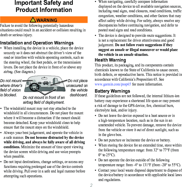 2Important Safety and  Product Information WARNINGFailure to avoid the following potentially hazardous situations could result in an accident or collision resulting in death or serious injury.Installation and Operation WarningsWhen installing the device in a vehicle, place the device securely so it does not obstruct the driver’s view of the road or interfere with vehicle operating controls, such as the steering wheel, the foot pedals, or the transmission levers. Do not place the device in front of or above any airbag. (See diagram.)Do not mount where driver’s eld of vision is blocked.Do not place unsecured on the vehicle dashboard.Do not mount in front of an airbag eld of deployment.The windshield mount may not stay attached to the windshield in all circumstances. Do not place the mount where it will become a distraction if the mount should become detached. Keep your windshield clean to help ensure that the mount stays on the windshield.Always your best judgement, and operate the vehicle in a safe manner. Do not become distracted by the device while driving, and always be fully aware of all driving conditions. Minimize the amount of time spent viewing the device screen while driving and use voice prompts when possible. Do not input destinations, change settings, or access any functions requiring prolonged use of the device controls while driving. Pull over in a safe and legal manner before attempting such operations.••••When navigating, carefully compare information displayed on the device to all available navigation sources, including road signs, road closures, road conditions, trafc congestion, weather conditions, and other factors that may affect safety while driving. For safety, always resolve any discrepancies before continuing navigation, and defer to posted road signs and road conditions.The device is designed to provide route suggestions. It is not a replacement for driver attentiveness and good judgement. Do not follow route suggestions if they suggest an unsafe or illegal maneuver or would place the vehicle in an unsafe situation.Health WarningThis product, its packaging, and its components contain chemicals known to the State of California to cause cancer, birth defects, or reproductive harm. This notice is provided in accordance with California’s Proposition 65. See  www.garmin.com/prop65 for more information.Battery WarningsIf these guidelines are not followed, the internal lithium-ion battery may experience a shortened life span or may present a risk of damage to the GPS device, re, chemical burn, electrolyte leak, and/or injury.Do not leave the device exposed to a heat source or in a high-temperature location, such as in the sun in an unattended vehicle. To prevent damage, remove the device from the vehicle or store it out of direct sunlight, such as in the glove box. Do not puncture or incinerate the device or battery. When storing the device for an extended time, store within the following temperature range: from 32° to 77°F (from 0° to 25°C). Do not operate the device outside of the following temperature range: from -4° to 131°F (from -20° to 55°C).Contact your local waste disposal department to dispose of the device/battery in accordance with applicable local laws and regulations.•••••••