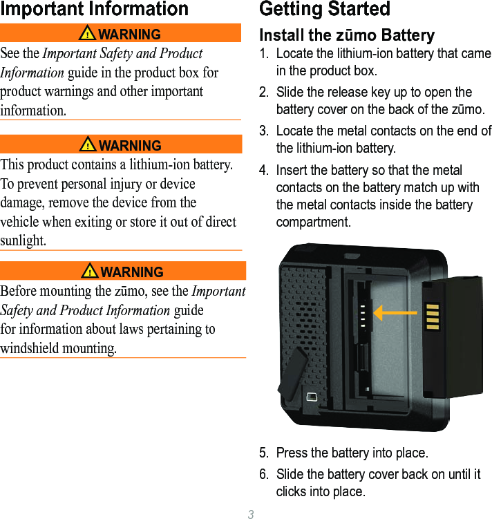 3Important Information‹ WarningSee the Important Safety and Product Information guide in the product box for product warnings and other important information. ‹ WarningThis product contains a lithium-ion battery. To prevent personal injury or device damage, remove the device from the vehicle when exiting or store it out of direct sunlight. ‹ WarningBefore mounting the zūmo, see the Important Safety and Product Information guide for information about laws pertaining to windshield mounting.Getting StartedInstall the zūmo Battery1.  Locate the lithium-ion battery that came in the product box.2.  Slide the release key up to open the battery cover on the back of the zūmo. 3.  Locate the metal contacts on the end of the lithium-ion battery. 4.  Insert the battery so that the metal contacts on the battery match up with the metal contacts inside the battery compartment. 5.  Press the battery into place.6.  Slide the battery cover back on until it clicks into place. 