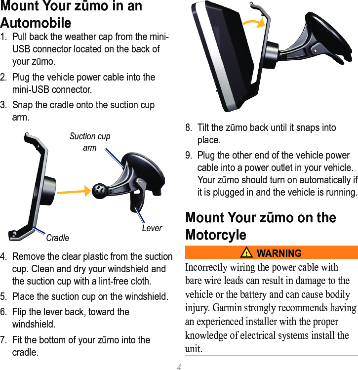 4Mount Your zūmo in an Automobile1.  Pull back the weather cap from the mini-USB connector located on the back of your zūmo.2.  Plug the vehicle power cable into the mini-USB connector. 3.  Snap the cradle onto the suction cup arm.CradleLeverSuction cup arm4.  Remove the clear plastic from the suction cup. Clean and dry your windshield and the suction cup with a lint-free cloth.5.  Place the suction cup on the windshield.6.  Flip the lever back, toward the windshield. 7.  Fit the bottom of your zūmo into the cradle.8.  Tilt the zūmo back until it snaps into place.9.  Plug the other end of the vehicle power cable into a power outlet in your vehicle. Your zūmo should turn on automatically if it is plugged in and the vehicle is running.Mount Your zūmo on the Motorcyle‹ WarningIncorrectly wiring the power cable with bare wire leads can result in damage to the vehicle or the battery and can cause bodily injury. Garmin strongly recommends having an experienced installer with the proper knowledge of electrical systems install the unit.