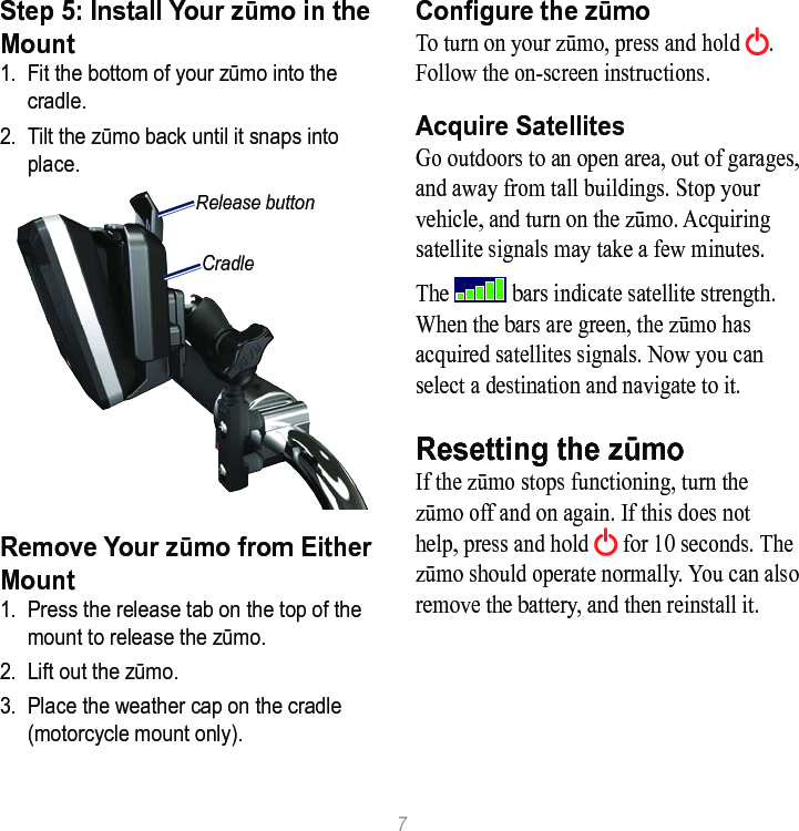 7Step 5: Install Your zūmo in the Mount1.  Fit the bottom of your zūmo into the cradle.2.  Tilt the zūmo back until it snaps into place.CradleRelease buttonRemove Your zūmo from Either Mount 1.  Press the release tab on the top of the mount to release the zūmo.2.  Lift out the zūmo. 3.  Place the weather cap on the cradle (motorcycle mount only).Congure the zūmoTo turn on your zūmo, press and hold  . Follow the on-screen instructions. Acquire SatellitesGo outdoors to an open area, out of garages, and away from tall buildings. Stop your vehicle, and turn on the zūmo. Acquiring satellite signals may take a few minutes. The   bars indicate satellite strength. When the bars are green, the zūmo has acquired satellites signals. Now you can select a destination and navigate to it. Resetting the zūmoIf the zūmo stops functioning, turn the zūmo off and on again. If this does not help, press and hold   for 10 seconds. The zūmo should operate normally. You can also remove the battery, and then reinstall it. 