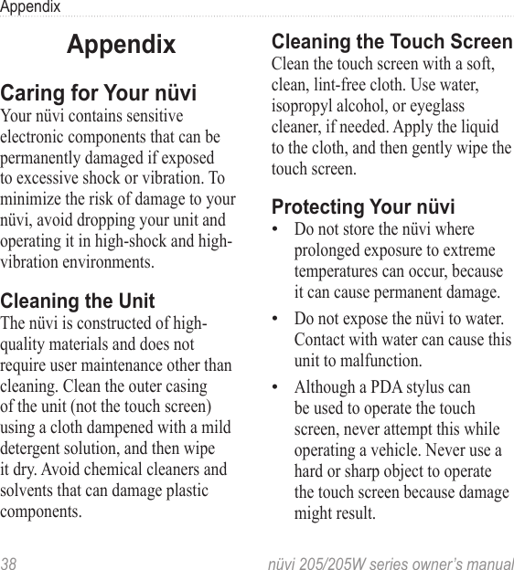 38  nüvi 205/205W series owner’s manualAppendixAppendixCaring for Your nüvi Your nüvi contains sensitive electronic components that can be permanently damaged if exposed to excessive shock or vibration. To minimize the risk of damage to your nüvi, avoid dropping your unit and operating it in high-shock and high-vibration environments.Cleaning the UnitThe nüvi is constructed of high-quality materials and does not require user maintenance other than cleaning. Clean the outer casing of the unit (not the touch screen) using a cloth dampened with a mild detergent solution, and then wipe it dry. Avoid chemical cleaners and solvents that can damage plastic components.Cleaning the Touch ScreenClean the touch screen with a soft, clean, lint-free cloth. Use water, isopropyl alcohol, or eyeglass cleaner, if needed. Apply the liquid to the cloth, and then gently wipe the touch screen.Protecting Your nüviDo not store the nüvi where prolonged exposure to extreme temperatures can occur, because it can cause permanent damage. Do not expose the nüvi to water. Contact with water can cause this unit to malfunction.Although a PDA stylus can be used to operate the touch screen, never attempt this while operating a vehicle. Never use a hard or sharp object to operate the touch screen because damage might result. •••