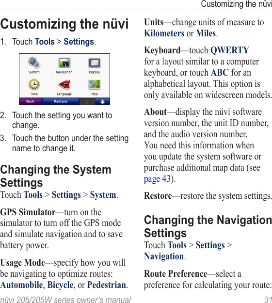 nüvi 205/205W series owner’s manual  31Customizing the nüviCustomizing the nüvi1.  Touch Tools &gt; Settings.2.  Touch the setting you want to change. 3.  Touch the button under the setting name to change it. Changing the System SettingsTouch Tools &gt; Settings &gt; System. GPS Simulator—turn on the simulator to turn off the GPS mode and simulate navigation and to save battery power. Usage Mode—specify how you will be navigating to optimize routes: Automobile, Bicycle, or Pedestrian. Units—change units of measure to Kilometers or Miles. Keyboard—touch QWERTY for a layout similar to a computer keyboard, or touch ABC for an alphabetical layout. This option is only available on widescreen models.About—display the nüvi software version number, the unit ID number, and the audio version number. You need this information when you update the system software or purchase additional map data (see page 43).Restore—restore the system settings.Changing the Navigation SettingsTouch Tools &gt; Settings &gt; Navigation. Route Preference—select a preference for calculating your route: