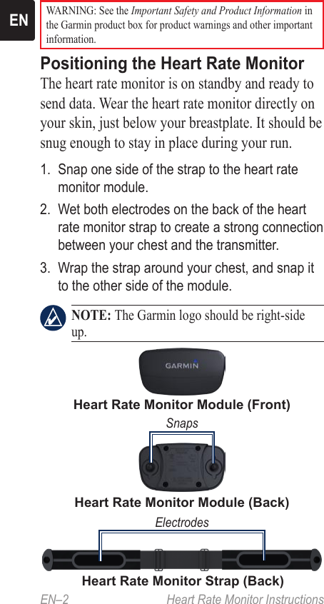 EN–2  Heart Rate Monitor InstructionsEN WARNING: See the Important Safety and Product Information in the Garmin product box for product warnings and other important information.Positioning the Heart Rate Monitor The heart rate monitor is on standby and ready to send data. Wear the heart rate monitor directly on your skin, just below your breastplate. It should be snug enough to stay in place during your run.1.  Snap one side of the strap to the heart rate monitor module.2.  Wet both electrodes on the back of the heart rate monitor strap to create a strong connection between your chest and the transmitter.3.  Wrap the strap around your chest, and snap it to the other side of the module. NOTE: The Garmin logo should be right-side up.Heart Rate Monitor Module (Front)Heart Rate Monitor Module (Back)SnapsHeart Rate Monitor Strap (Back)Electrodes