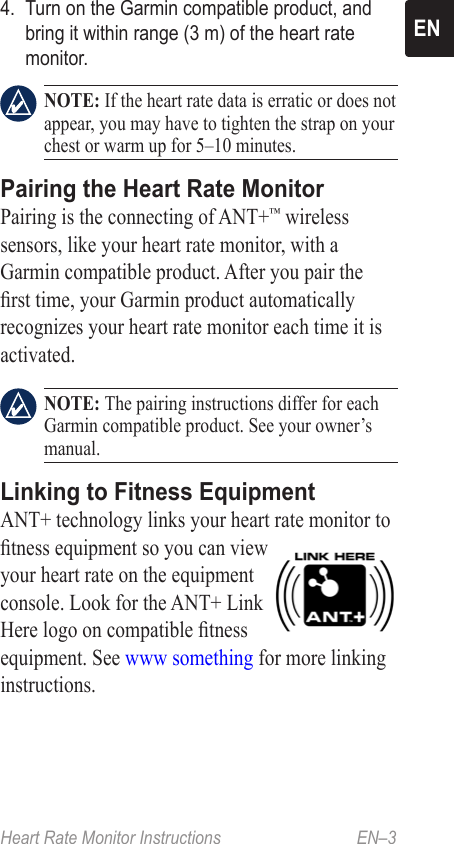 Heart Rate Monitor Instructions   EN–3EN4.  Turn on the Garmin compatible product, and bring it within range (3 m) of the heart rate monitor.  NOTE: If the heart rate data is erratic or does not appear, you may have to tighten the strap on your chest or warm up for 5–10 minutes. Pairing the Heart Rate Monitor Pairing is the connecting of ANT+™ wireless sensors, like your heart rate monitor, with a Garmin compatible product. After you pair the rst time, your Garmin product automatically recognizes your heart rate monitor each time it is activated. NOTE: The pairing instructions differ for each Garmin compatible product. See your owner’s manual.Linking to Fitness EquipmentANT+ technology links your heart rate monitor to tness equipment so you can view your heart rate on the equipment console. Look for the ANT+ Link Here logo on compatible tness equipment. See www something for more linking instructions.