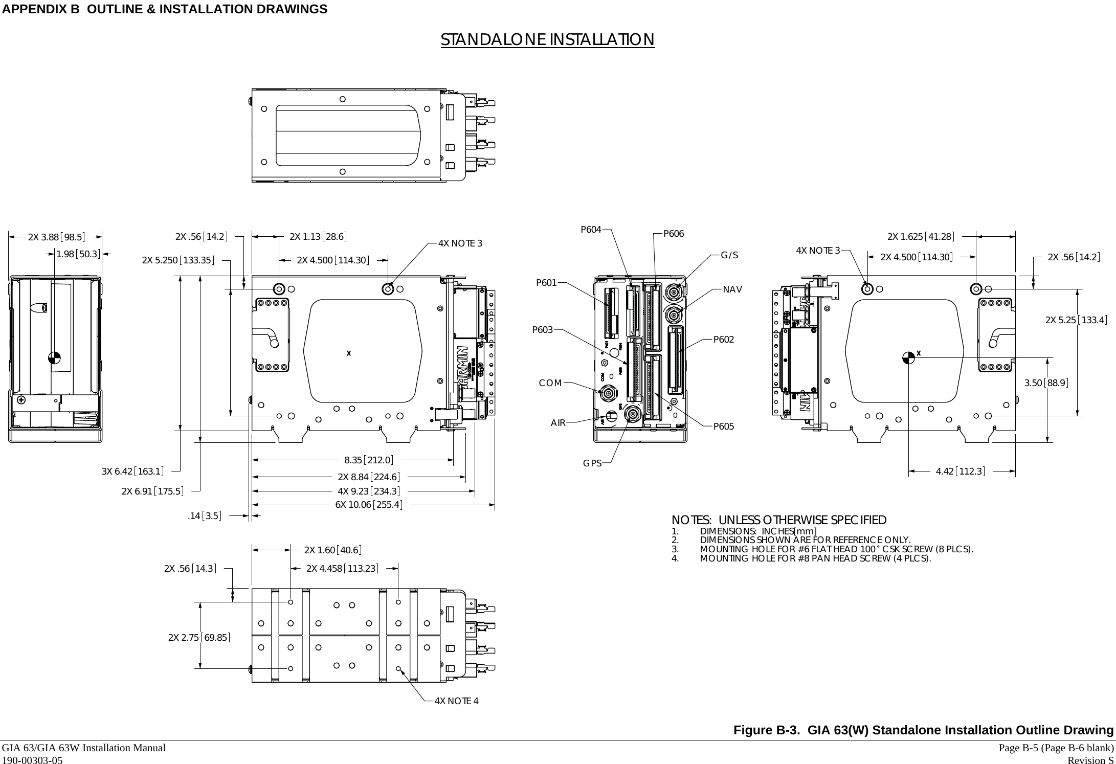 APPENDIX B  OUTLINE &amp; INSTALLATION DRAWINGS GIA 63/GIA 63W Installation Manual     Page B-5 (Page B-6 blank) 190-00303-05   Revision S  3.50 88.94.42 112.31.98 50.3 4X NOTE 3 2X 1.625 41.282X 4.500 114.302X 5.25 133.42X .56 14.2NOTES:  UNLESS OTHERWISE SPECIFIEDDIMENSIONS:  INCHES[mm]1. DIMENSIONS SHOWN ARE FOR REFERENCE ONLY.2. MOUNTING HOLE FOR #6 FLAT HEAD 100  CSK SCREW (8 PLCS).3. MOUNTING HOLE FOR #8 PAN HEAD SCREW (4 PLCS).4.STANDALONE INSTALLATION4X NOTE 42X .56 14.32X 2.75 69.852X 1.60 40.62X 4.458 113.23GPSAIRCOMP603P601P604 P606G/SNAVP602P6054X NOTE 32X 6.91 175.53X 6.42 163.12X 5.250 133.352X .56 14.26X 10.06 255.42X 8.84 224.62X 1.13 28.62X 4.500 114.304X 9.23 234.38.35 212.0.14 3.52X 3.88 98.5  Figure B-3.  GIA 63(W) Standalone Installation Outline Drawing 