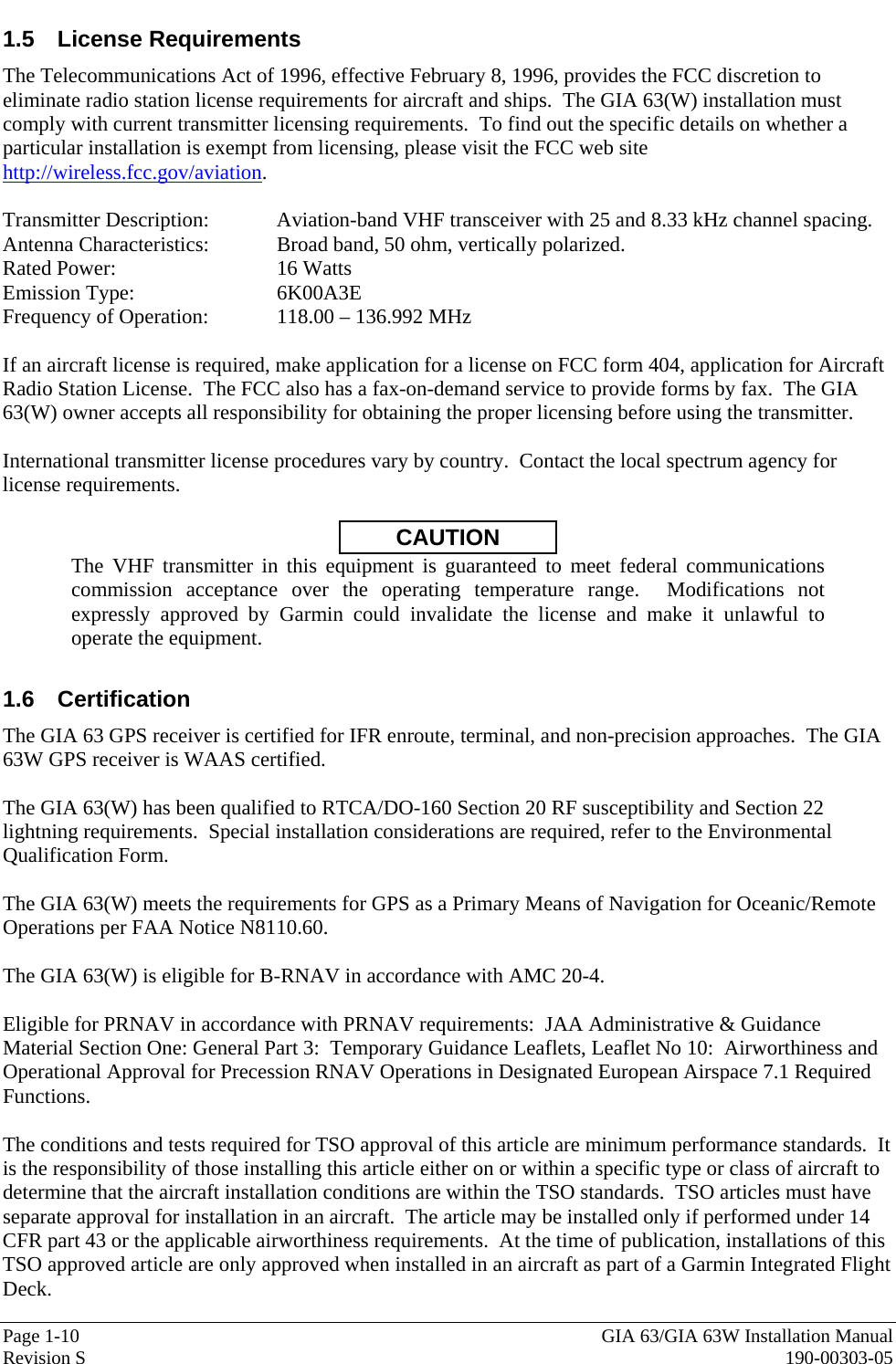  Page 1-10  GIA 63/GIA 63W Installation Manual Revision S  190-00303-05 1.5 License Requirements The Telecommunications Act of 1996, effective February 8, 1996, provides the FCC discretion to eliminate radio station license requirements for aircraft and ships.  The GIA 63(W) installation must comply with current transmitter licensing requirements.  To find out the specific details on whether a particular installation is exempt from licensing, please visit the FCC web site http://wireless.fcc.gov/aviation.  Transmitter Description:  Aviation-band VHF transceiver with 25 and 8.33 kHz channel spacing. Antenna Characteristics:  Broad band, 50 ohm, vertically polarized. Rated Power:   16 Watts Emission Type:   6K00A3E Frequency of Operation:  118.00 – 136.992 MHz    If an aircraft license is required, make application for a license on FCC form 404, application for Aircraft Radio Station License.  The FCC also has a fax-on-demand service to provide forms by fax.  The GIA 63(W) owner accepts all responsibility for obtaining the proper licensing before using the transmitter.  International transmitter license procedures vary by country.  Contact the local spectrum agency for license requirements.  CAUTION The VHF transmitter in this equipment is guaranteed to meet federal communications commission acceptance over the operating temperature range.  Modifications not expressly approved by Garmin could invalidate the license and make it unlawful to operate the equipment.  1.6 Certification The GIA 63 GPS receiver is certified for IFR enroute, terminal, and non-precision approaches.  The GIA 63W GPS receiver is WAAS certified.   The GIA 63(W) has been qualified to RTCA/DO-160 Section 20 RF susceptibility and Section 22 lightning requirements.  Special installation considerations are required, refer to the Environmental Qualification Form.  The GIA 63(W) meets the requirements for GPS as a Primary Means of Navigation for Oceanic/Remote Operations per FAA Notice N8110.60.  The GIA 63(W) is eligible for B-RNAV in accordance with AMC 20-4.  Eligible for PRNAV in accordance with PRNAV requirements:  JAA Administrative &amp; Guidance Material Section One: General Part 3:  Temporary Guidance Leaflets, Leaflet No 10:  Airworthiness and Operational Approval for Precession RNAV Operations in Designated European Airspace 7.1 Required Functions.  The conditions and tests required for TSO approval of this article are minimum performance standards.  It is the responsibility of those installing this article either on or within a specific type or class of aircraft to determine that the aircraft installation conditions are within the TSO standards.  TSO articles must have separate approval for installation in an aircraft.  The article may be installed only if performed under 14 CFR part 43 or the applicable airworthiness requirements.  At the time of publication, installations of this TSO approved article are only approved when installed in an aircraft as part of a Garmin Integrated Flight Deck.  