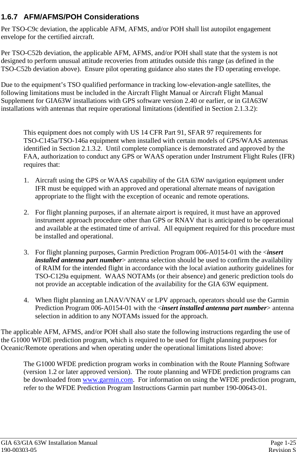  GIA 63/GIA 63W Installation Manual  Page 1-25 190-00303-05  Revision S 1.6.7 AFM/AFMS/POH Considerations Per TSO-C9c deviation, the applicable AFM, AFMS, and/or POH shall list autopilot engagement envelope for the certified aircraft.  Per TSO-C52b deviation, the applicable AFM, AFMS, and/or POH shall state that the system is not designed to perform unusual attitude recoveries from attitudes outside this range (as defined in the  TSO-C52b deviation above).  Ensure pilot operating guidance also states the FD operating envelope.  Due to the equipment’s TSO qualified performance in tracking low-elevation-angle satellites, the following limitations must be included in the Aircraft Flight Manual or Aircraft Flight Manual Supplement for GIA63W installations with GPS software version 2.40 or earlier, or in GIA63W installations with antennas that require operational limitations (identified in Section 2.1.3.2):   This equipment does not comply with US 14 CFR Part 91, SFAR 97 requirements for  TSO-C145a/TSO-146a equipment when installed with certain models of GPS/WAAS antennas identified in Section 2.1.3.2.  Until complete compliance is demonstrated and approved by the FAA, authorization to conduct any GPS or WAAS operation under Instrument Flight Rules (IFR) requires that:  1. Aircraft using the GPS or WAAS capability of the GIA 63W navigation equipment under IFR must be equipped with an approved and operational alternate means of navigation appropriate to the flight with the exception of oceanic and remote operations.   2. For flight planning purposes, if an alternate airport is required, it must have an approved instrument approach procedure other than GPS or RNAV that is anticipated to be operational and available at the estimated time of arrival.  All equipment required for this procedure must be installed and operational.  3. For flight planning purposes, Garmin Prediction Program 006-A0154-01 with the &lt;insert installed antenna part number&gt; antenna selection should be used to confirm the availability of RAIM for the intended flight in accordance with the local aviation authority guidelines for TSO-C129a equipment.  WAAS NOTAMs (or their absence) and generic prediction tools do not provide an acceptable indication of the availability for the GIA 63W equipment.  4. When flight planning an LNAV/VNAV or LPV approach, operators should use the Garmin Prediction Program 006-A0154-01 with the &lt;insert installed antenna part number&gt; antenna selection in addition to any NOTAMs issued for the approach.  The applicable AFM, AFMS, and/or POH shall also state the following instructions regarding the use of the G1000 WFDE prediction program, which is required to be used for flight planning purposes for Oceanic/Remote operations and when operating under the operational limitations listed above:  The G1000 WFDE prediction program works in combination with the Route Planning Software (version 1.2 or later approved version).  The route planning and WFDE prediction programs can be downloaded from www.garmin.com.  For information on using the WFDE prediction program, refer to the WFDE Prediction Program Instructions Garmin part number 190-00643-01. 