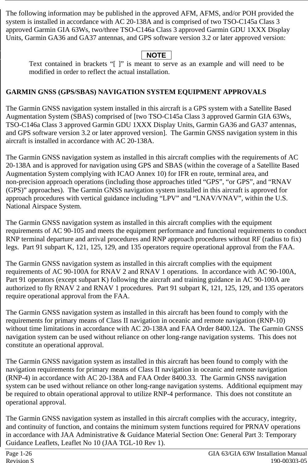  Page 1-26  GIA 63/GIA 63W Installation Manual Revision S  190-00303-05 The following information may be published in the approved AFM, AFMS, and/or POH provided the system is installed in accordance with AC 20-138A and is comprised of two TSO-C145a Class 3 approved Garmin GIA 63Ws, two/three TSO-C146a Class 3 approved Garmin GDU 1XXX Display Units, Garmin GA36 and GA37 antennas, and GPS software version 3.2 or later approved version:  NOTE Text contained in brackets “[ ]” is meant to serve as an example and will need to be modified in order to reflect the actual installation.  GARMIN GNSS (GPS/SBAS) NAVIGATION SYSTEM EQUIPMENT APPROVALS  The Garmin GNSS navigation system installed in this aircraft is a GPS system with a Satellite Based Augmentation System (SBAS) comprised of [two TSO-C145a Class 3 approved Garmin GIA 63Ws, TSO-C146a Class 3 approved Garmin GDU 1XXX Display Units, Garmin GA36 and GA37 antennas, and GPS software version 3.2 or later approved version].  The Garmin GNSS navigation system in this aircraft is installed in accordance with AC 20-138A.  The Garmin GNSS navigation system as installed in this aircraft complies with the requirements of AC 20-138A and is approved for navigation using GPS and SBAS (within the coverage of a Satellite Based Augmentation System complying with ICAO Annex 10) for IFR en route, terminal area, and  non-precision approach operations (including those approaches titled “GPS”, “or GPS”, and “RNAV (GPS)” approaches).  The Garmin GNSS navigation system installed in this aircraft is approved for approach procedures with vertical guidance including “LPV” and “LNAV/VNAV”, within the U.S. National Airspace System.  The Garmin GNSS navigation system as installed in this aircraft complies with the equipment requirements of AC 90-105 and meets the equipment performance and functional requirements to conduct RNP terminal departure and arrival procedures and RNP approach procedures without RF (radius to fix) legs.  Part 91 subpart K, 121, 125, 129, and 135 operators require operational approval from the FAA.  The Garmin GNSS navigation system as installed in this aircraft complies with the equipment requirements of AC 90-100A for RNAV 2 and RNAV 1 operations.  In accordance with AC 90-100A, Part 91 operators (except subpart K) following the aircraft and training guidance in AC 90-100A are authorized to fly RNAV 2 and RNAV 1 procedures.  Part 91 subpart K, 121, 125, 129, and 135 operators require operational approval from the FAA.  The Garmin GNSS navigation system as installed in this aircraft has been found to comply with the requirements for primary means of Class II navigation in oceanic and remote navigation (RNP-10) without time limitations in accordance with AC 20-138A and FAA Order 8400.12A.  The Garmin GNSS navigation system can be used without reliance on other long-range navigation systems.  This does not constitute an operational approval.  The Garmin GNSS navigation system as installed in this aircraft has been found to comply with the navigation requirements for primary means of Class II navigation in oceanic and remote navigation (RNP-4) in accordance with AC 20-138A and FAA Order 8400.33.  The Garmin GNSS navigation system can be used without reliance on other long-range navigation systems.  Additional equipment may be required to obtain operational approval to utilize RNP-4 performance.  This does not constitute an operational approval.  The Garmin GNSS navigation system as installed in this aircraft complies with the accuracy, integrity, and continuity of function, and contains the minimum system functions required for PRNAV operations in accordance with JAA Administrative &amp; Guidance Material Section One: General Part 3: Temporary Guidance Leaflets, Leaflet No 10 (JAA TGL-10 Rev 1).   