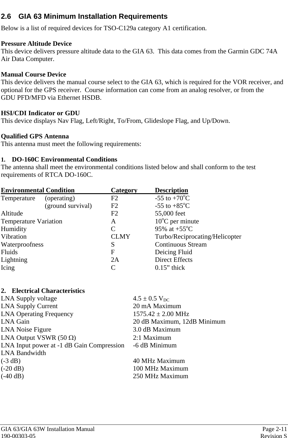  GIA 63/GIA 63W Installation Manual  Page 2-11 190-00303-05  Revision S 2.6  GIA 63 Minimum Installation Requirements Below is a list of required devices for TSO-C129a category A1 certification.   Pressure Altitude Device This device delivers pressure altitude data to the GIA 63.  This data comes from the Garmin GDC 74A Air Data Computer.  Manual Course Device  This device delivers the manual course select to the GIA 63, which is required for the VOR receiver, and optional for the GPS receiver.  Course information can come from an analog resolver, or from the      GDU PFD/MFD via Ethernet HSDB.  HSI/CDI Indicator or GDU This device displays Nav Flag, Left/Right, To/From, Glideslope Flag, and Up/Down.   Qualified GPS Antenna This antenna must meet the following requirements:  1.  DO-160C Environmental Conditions The antenna shall meet the environmental conditions listed below and shall conform to the test requirements of RTCA DO-160C.  Environmental Condition    Category  Description Temperature (operating)  F2  -55 to +70oC (ground survival)  F2    -55 to +85oC Altitude    F2  55,000 feet Temperature Variation   A  10oC per minute Humidity    C  95% at +55oC Vibration    CLMY  Turbo/Reciprocating/Helicopter Waterproofness    S  Continuous Stream Fluids     F  Deicing Fluid Lightning    2A  Direct Effects Icing     C  0.15” thick   2. Electrical Characteristics LNA Supply voltage        4.5 ± 0.5 VDC LNA Supply Current    20 mA Maximum LNA Operating Frequency      1575.42 ± 2.00 MHz LNA Gain          20 dB Maximum, 12dB Minimum LNA Noise Figure        3.0 dB Maximum LNA Output VSWR (50 Ω)   2:1 Maximum LNA Input power at -1 dB Gain Compression  -6 dB Minimum LNA Bandwidth (-3 dB)      40 MHz Maximum (-20 dB)     100 MHz Maximum (-40 dB)     250 MHz Maximum  