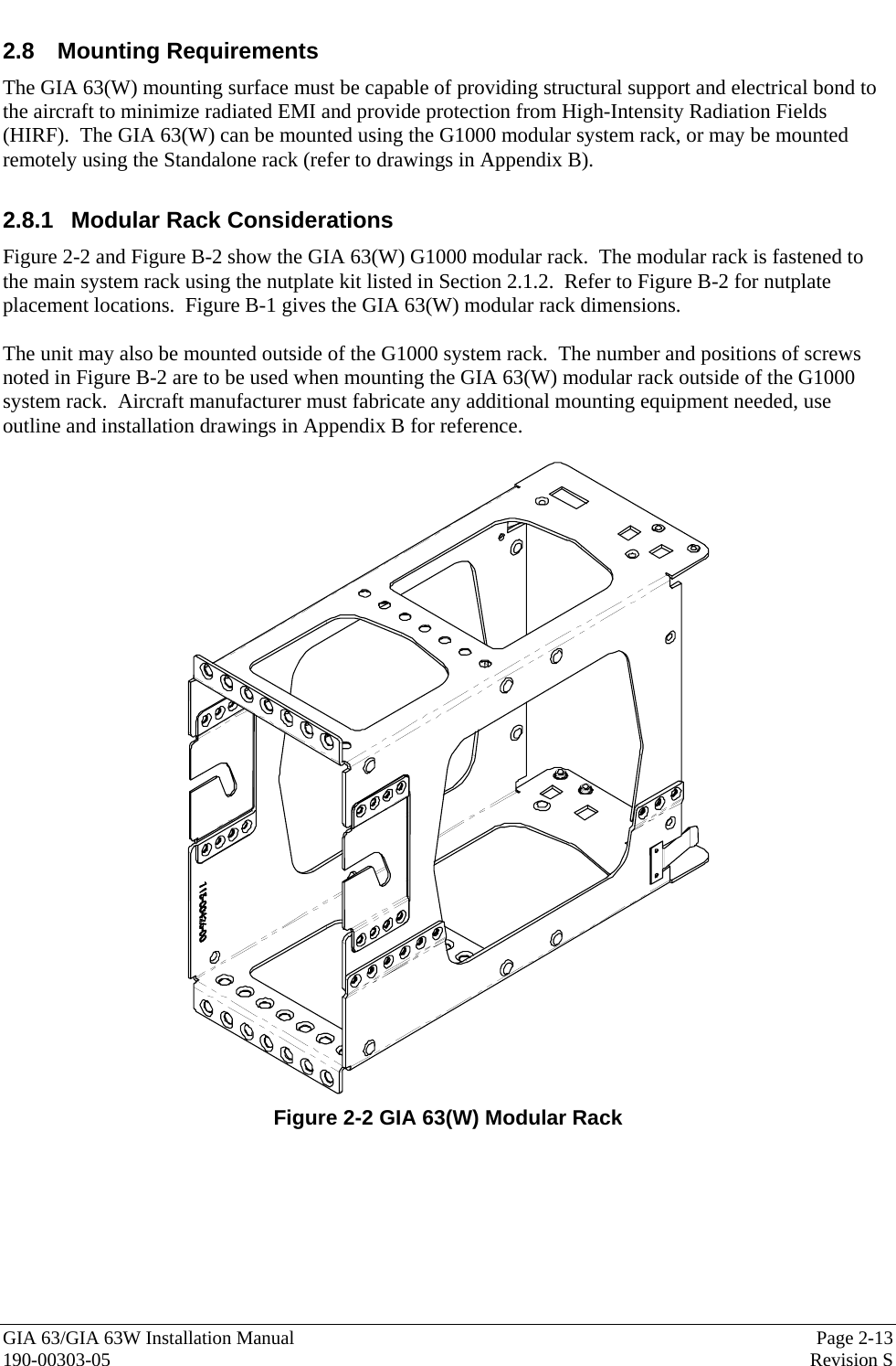  GIA 63/GIA 63W Installation Manual  Page 2-13 190-00303-05  Revision S 2.8 Mounting Requirements The GIA 63(W) mounting surface must be capable of providing structural support and electrical bond to the aircraft to minimize radiated EMI and provide protection from High-Intensity Radiation Fields (HIRF).  The GIA 63(W) can be mounted using the G1000 modular system rack, or may be mounted remotely using the Standalone rack (refer to drawings in Appendix B).  2.8.1  Modular Rack Considerations Figure 2-2 and Figure B-2 show the GIA 63(W) G1000 modular rack.  The modular rack is fastened to the main system rack using the nutplate kit listed in Section 2.1.2.  Refer to Figure B-2 for nutplate placement locations.  Figure B-1 gives the GIA 63(W) modular rack dimensions.    The unit may also be mounted outside of the G1000 system rack.  The number and positions of screws noted in Figure B-2 are to be used when mounting the GIA 63(W) modular rack outside of the G1000 system rack.  Aircraft manufacturer must fabricate any additional mounting equipment needed, use outline and installation drawings in Appendix B for reference.   Figure 2-2 GIA 63(W) Modular Rack 